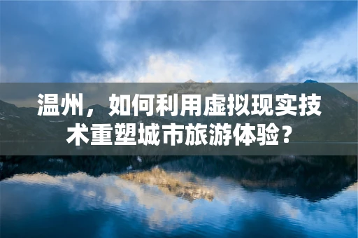 温州，如何利用虚拟现实技术重塑城市旅游体验？