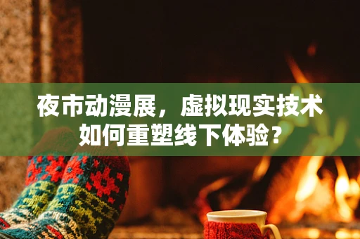 夜市动漫展，虚拟现实技术如何重塑线下体验？