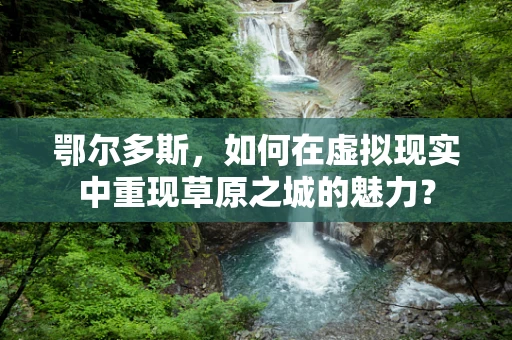 鄂尔多斯，如何在虚拟现实中重现草原之城的魅力？