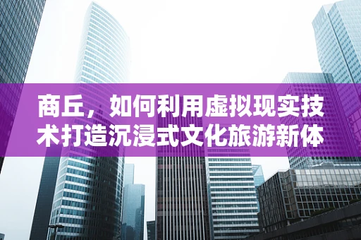 商丘，如何利用虚拟现实技术打造沉浸式文化旅游新体验？