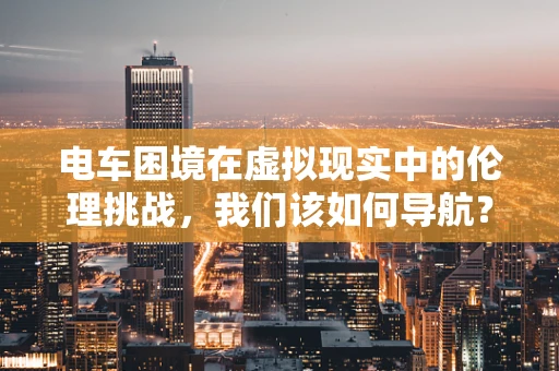 电车困境在虚拟现实中的伦理挑战，我们该如何导航？
