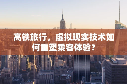 高铁旅行，虚拟现实技术如何重塑乘客体验？