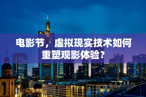电影节，虚拟现实技术如何重塑观影体验？