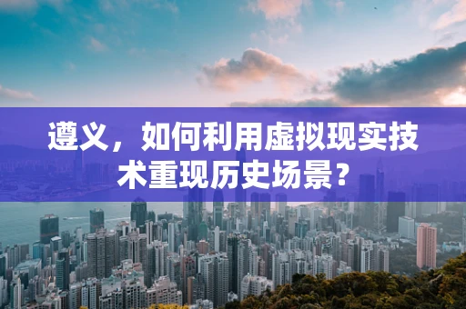 遵义，如何利用虚拟现实技术重现历史场景？