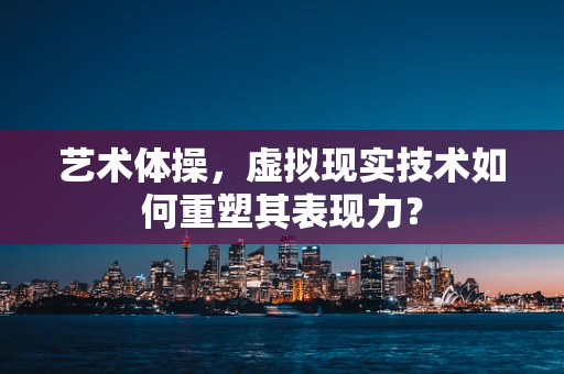 艺术体操，虚拟现实技术如何重塑其表现力？
