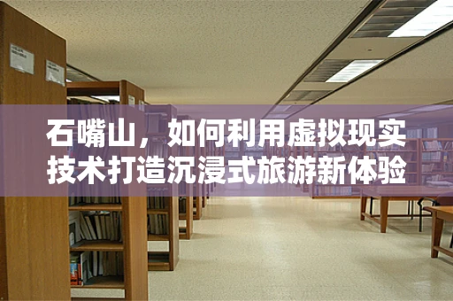 石嘴山，如何利用虚拟现实技术打造沉浸式旅游新体验？