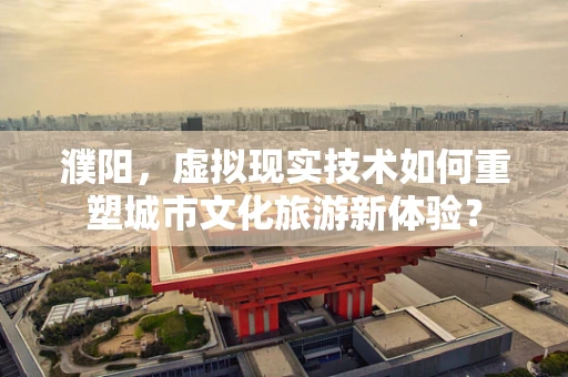 濮阳，虚拟现实技术如何重塑城市文化旅游新体验？