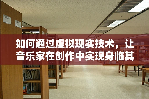 如何通过虚拟现实技术，让音乐家在创作中实现身临其境的灵感迸发？