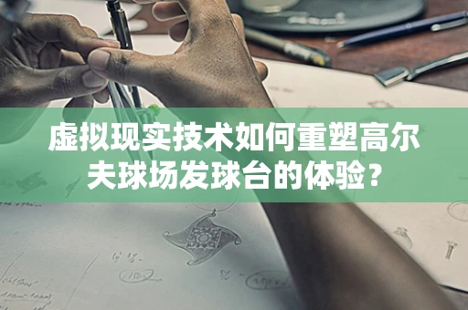 虚拟现实技术如何重塑高尔夫球场发球台的体验？
