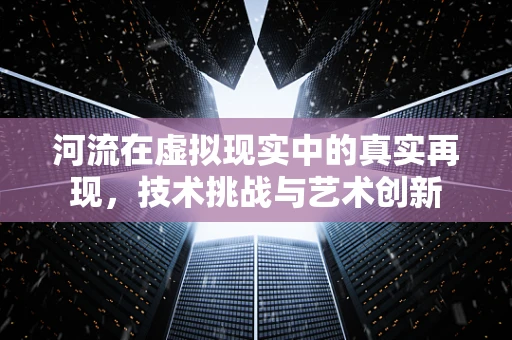河流在虚拟现实中的真实再现，技术挑战与艺术创新