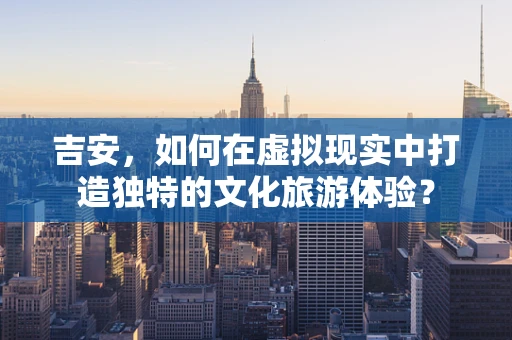 吉安，如何在虚拟现实中打造独特的文化旅游体验？