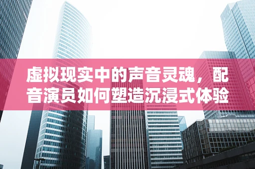 虚拟现实中的声音灵魂，配音演员如何塑造沉浸式体验？