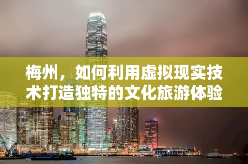 梅州，如何利用虚拟现实技术打造独特的文化旅游体验？