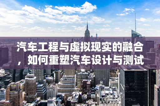 汽车工程与虚拟现实的融合，如何重塑汽车设计与测试的未来？