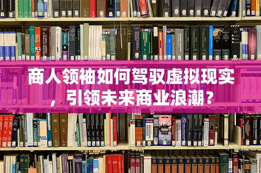 商人领袖如何驾驭虚拟现实，引领未来商业浪潮？