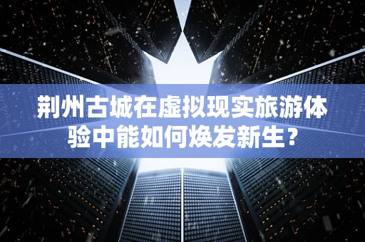 荆州古城在虚拟现实旅游体验中能如何焕发新生？