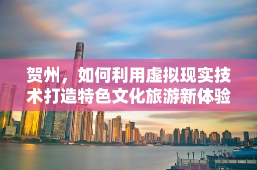贺州，如何利用虚拟现实技术打造特色文化旅游新体验？