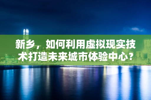 新乡，如何利用虚拟现实技术打造未来城市体验中心？
