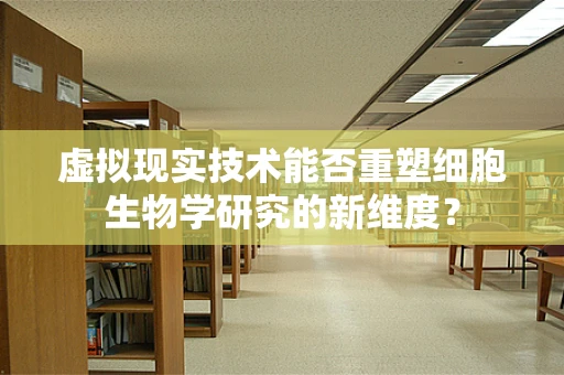 虚拟现实技术能否重塑细胞生物学研究的新维度？