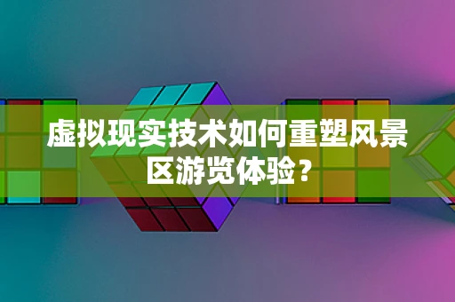 虚拟现实技术如何重塑风景区游览体验？