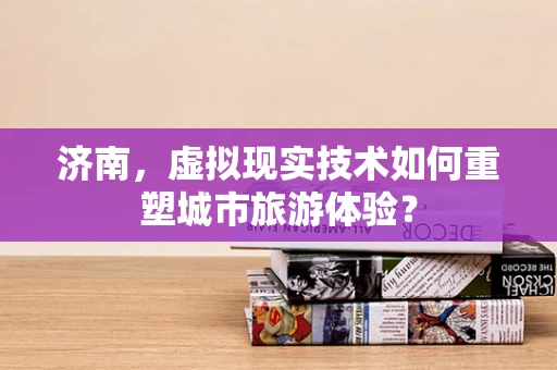 济南，虚拟现实技术如何重塑城市旅游体验？
