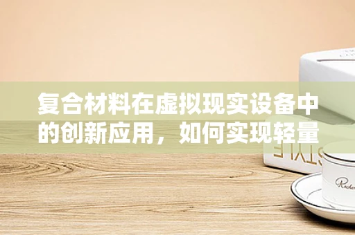 复合材料在虚拟现实设备中的创新应用，如何实现轻量化与高强度的完美结合？