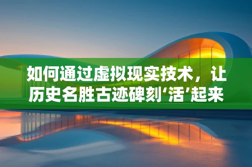 如何通过虚拟现实技术，让历史名胜古迹碑刻‘活’起来？