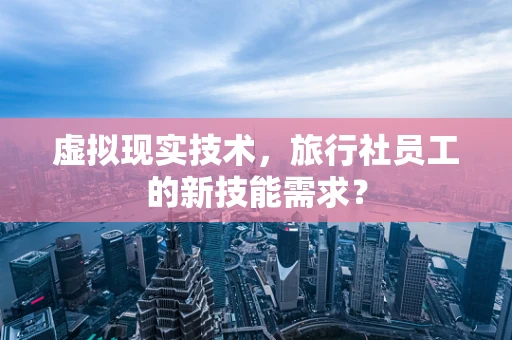 虚拟现实技术，旅行社员工的新技能需求？