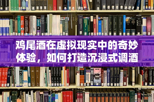鸡尾酒在虚拟现实中的奇妙体验，如何打造沉浸式调酒体验？