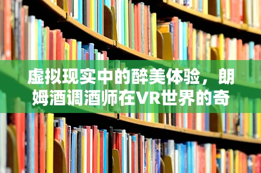 虚拟现实中的醉美体验，朗姆酒调酒师在VR世界的奇妙之旅？