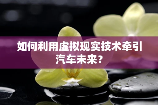 如何利用虚拟现实技术牵引汽车未来？