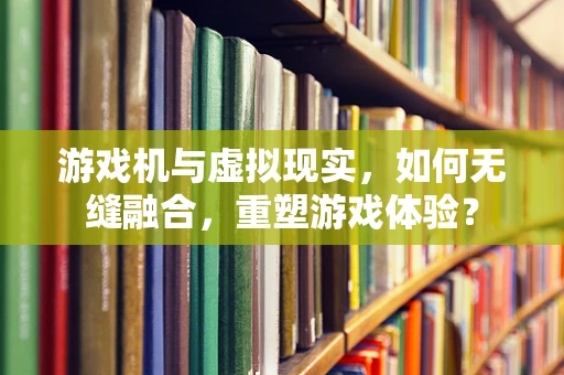 游戏机与虚拟现实，如何无缝融合，重塑游戏体验？
