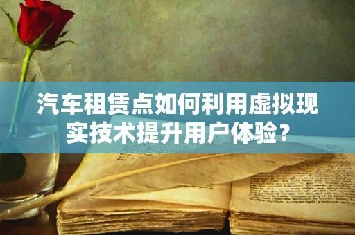 汽车租赁点如何利用虚拟现实技术提升用户体验？