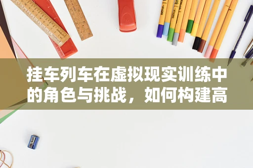 挂车列车在虚拟现实训练中的角色与挑战，如何构建高效、安全的模拟环境？