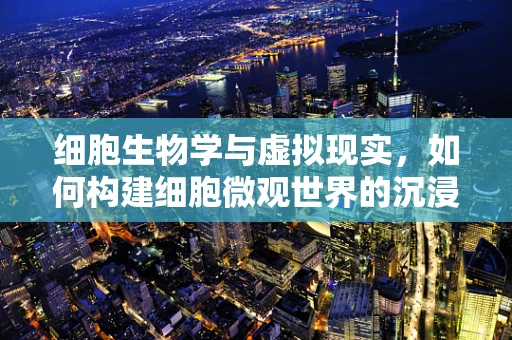 细胞生物学与虚拟现实，如何构建细胞微观世界的沉浸式体验？