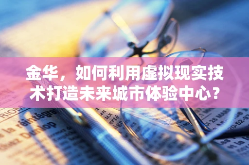 金华，如何利用虚拟现实技术打造未来城市体验中心？