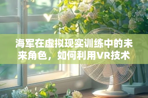 海军在虚拟现实训练中的未来角色，如何利用VR技术提升海战能力？