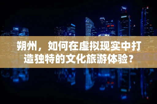朔州，如何在虚拟现实中打造独特的文化旅游体验？