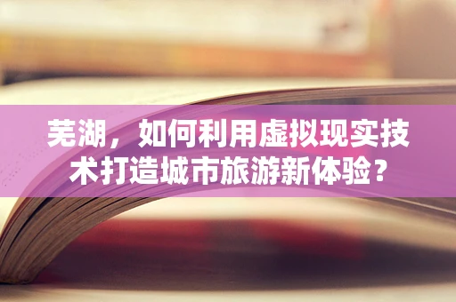 芜湖，如何利用虚拟现实技术打造城市旅游新体验？