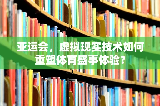 亚运会，虚拟现实技术如何重塑体育盛事体验？
