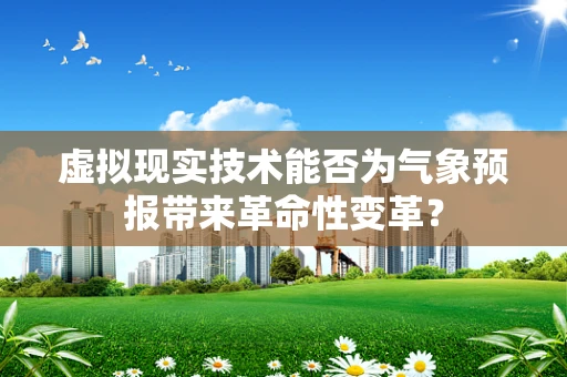 虚拟现实技术能否为气象预报带来革命性变革？