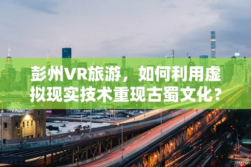彭州VR旅游，如何利用虚拟现实技术重现古蜀文化？