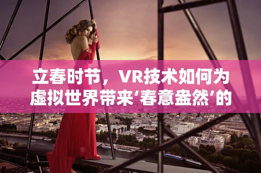 立春时节，VR技术如何为虚拟世界带来‘春意盎然’的体验？