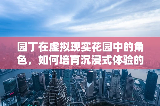 园丁在虚拟现实花园中的角色，如何培育沉浸式体验的未来？