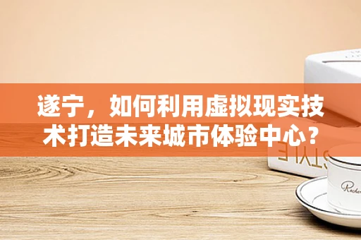 遂宁，如何利用虚拟现实技术打造未来城市体验中心？