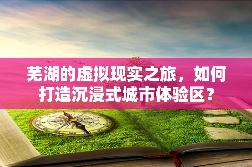 芜湖的虚拟现实之旅，如何打造沉浸式城市体验区？