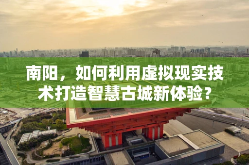 南阳，如何利用虚拟现实技术打造智慧古城新体验？