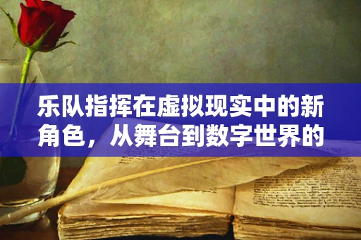 乐队指挥在虚拟现实中的新角色，从舞台到数字世界的无缝衔接