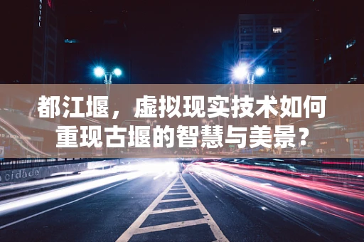 都江堰，虚拟现实技术如何重现古堰的智慧与美景？