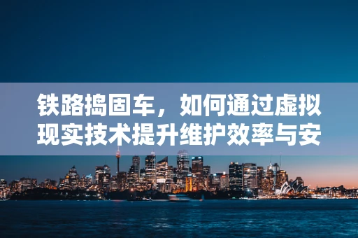 铁路捣固车，如何通过虚拟现实技术提升维护效率与安全性？